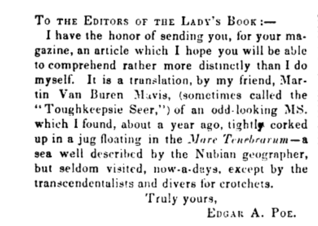 A screenshot from the Poe story "Mellonta Tauta." It reads, "TO THE EDITORS OF THE LADY'S BOOK: I have the honor of sending you, for your magazine, an article which I hope you will be able to comprehend rather more distinctly than I do myself. It is a translation, by my friend, Martin Van Buren Mavis, (sometimes called the "Toughkeepsie Seer") of an odd-looking MS. which I found, about a year ago, tightly corked up in a jug floating in the Mare Tenebrarum- a sea well described by the Nubian geographer, but seldom visited now-a-days, except for the transcendentalists and divers for crotchets. Truly yours, EDGAR A. POE."